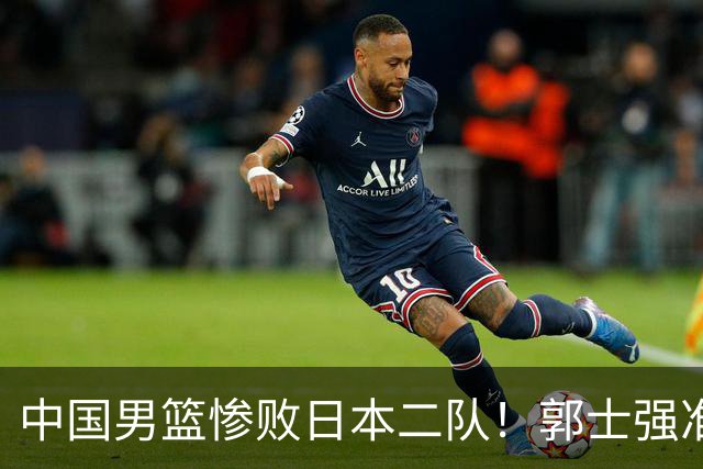 中国男篮惨败日本二队！郭士强准备不足+战术落后，轻敌酿成惨案